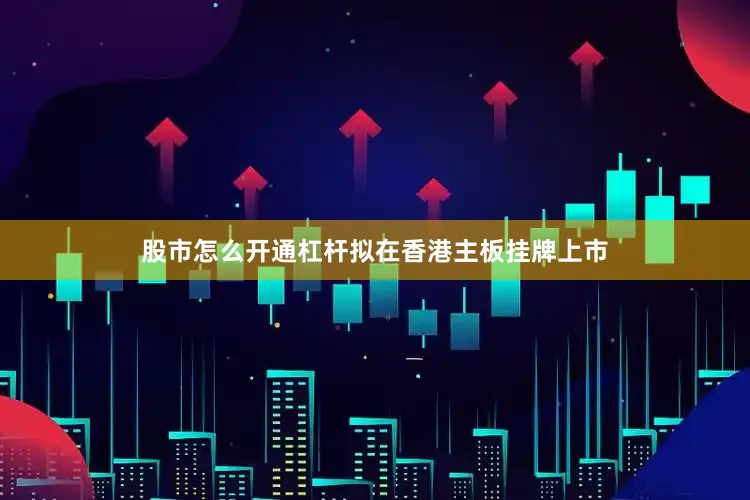 股市怎么开通杠杆拟在香港主板挂牌上市