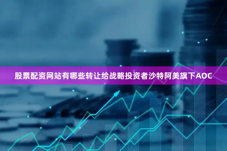 股票配资网站有哪些转让给战略投资者沙特阿美旗下AOC