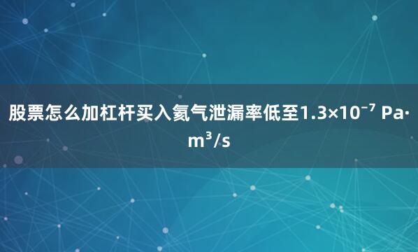 股票怎么加杠杆买入氦气泄漏率低至1.3×10⁻⁷ Pa·m³/s