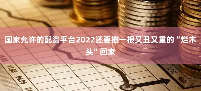 国家允许的配资平台2022还要拖一根又丑又重的“烂木头”回家