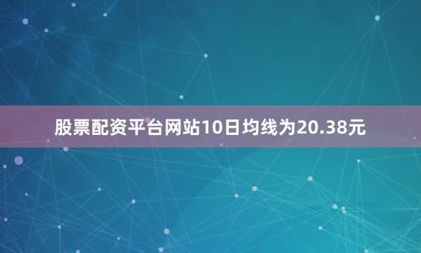 股票配资平台网站10日均线为20.38元