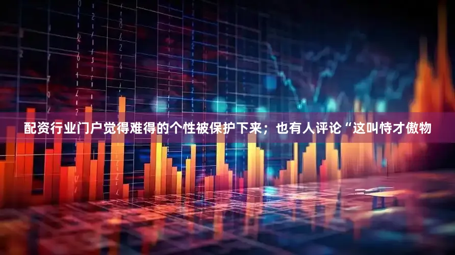 配资行业门户觉得难得的个性被保护下来；也有人评论“这叫恃才傲物
