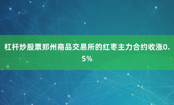 杠杆炒股票郑州商品交易所的红枣主力合约收涨0.5%