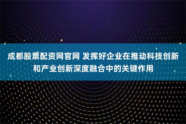 成都股票配资网官网 发挥好企业在推动科技创新和产业创新深度融合中的关键作用