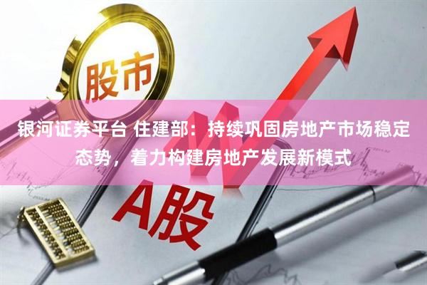 银河证券平台 住建部：持续巩固房地产市场稳定态势，着力构建房地产发展新模式