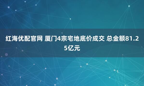 红海优配官网 厦门4宗宅地底价成交 总金额81.25亿元
