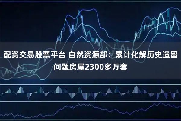 配资交易股票平台 自然资源部：累计化解历史遗留问题房屋2300多万套