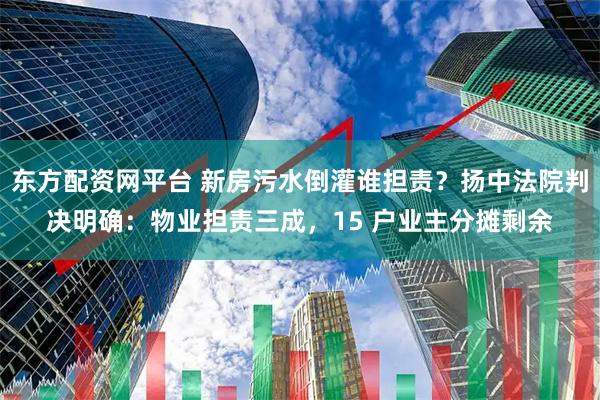 东方配资网平台 新房污水倒灌谁担责？扬中法院判决明确：物业担责三成，15 户业主分摊剩余