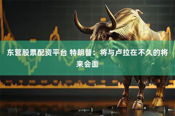东营股票配资平台 特朗普：将与卢拉在不久的将来会面