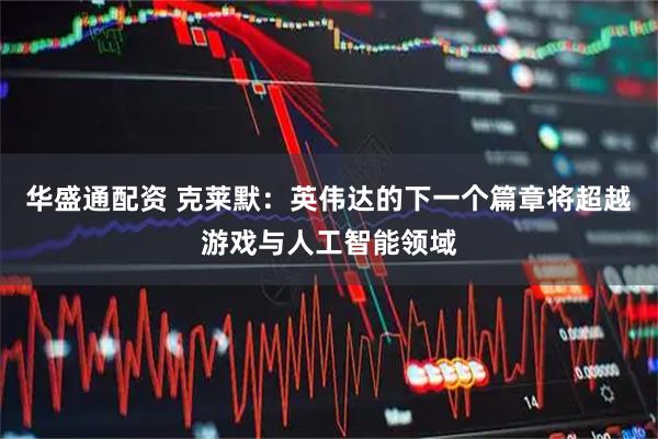 华盛通配资 克莱默：英伟达的下一个篇章将超越游戏与人工智能领域