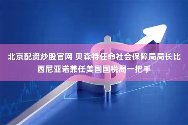 北京配资炒股官网 贝森特任命社会保障局局长比西尼亚诺兼任美国国税局一把手