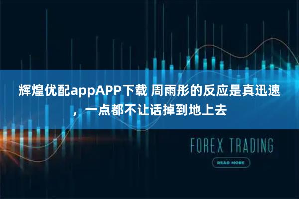 辉煌优配appAPP下载 周雨彤的反应是真迅速，一点都不让话掉到地上去