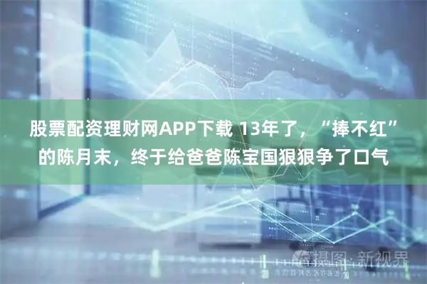 股票配资理财网APP下载 13年了，“捧不红”的陈月末，终于给爸爸陈宝国狠狠争了口气