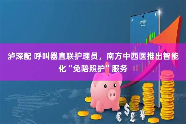 泸深配 呼叫器直联护理员，南方中西医推出智能化“免陪照护”服务