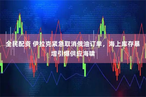 全民配资 伊拉克紧急取消俄油订单，海上库存暴增引爆供应海啸