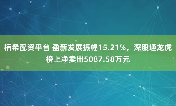 楠希配资平台 盈新发展振幅15.21%，深股通龙虎榜上净卖出5087.58万元