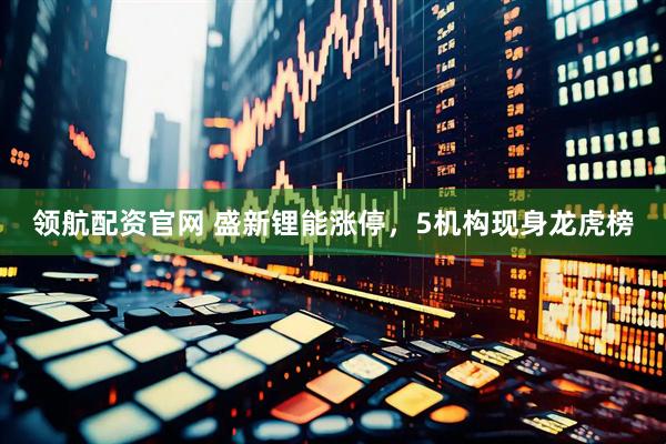 领航配资官网 盛新锂能涨停，5机构现身龙虎榜