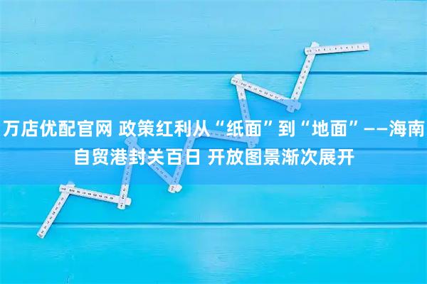 万店优配官网 政策红利从“纸面”到“地面”——海南自贸港封关百日 开放图景渐次展开