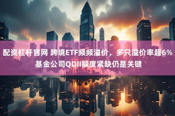 配资杠杆官网 跨境ETF频频溢价，多只溢价率超6% 基金公司QDII额度紧缺仍是关键