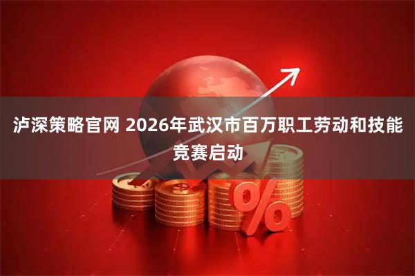 泸深策略官网 2026年武汉市百万职工劳动和技能竞赛启动