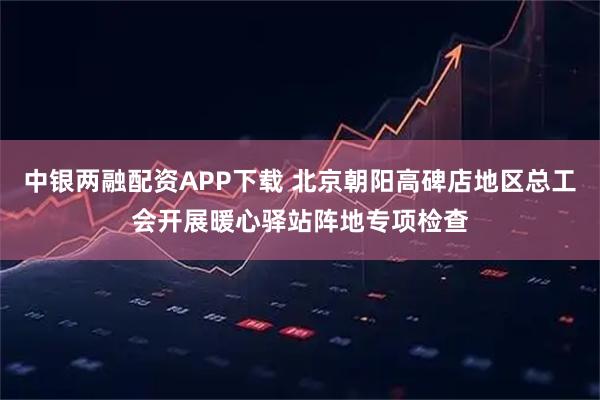 中银两融配资APP下载 北京朝阳高碑店地区总工会开展暖心驿站阵地专项检查