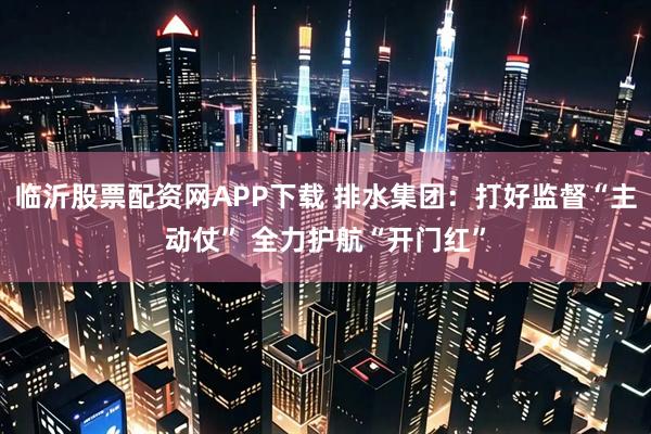 临沂股票配资网APP下载 排水集团：打好监督“主动仗” 全力护航“开门红”