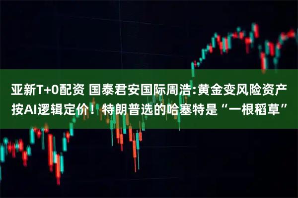亚新T+0配资 国泰君安国际周浩:黄金变风险资产按AI逻辑定价！特朗普选的哈塞特是“一根稻草”