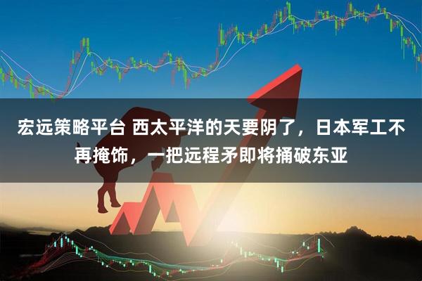 宏远策略平台 西太平洋的天要阴了，日本军工不再掩饰，一把远程矛即将捅破东亚