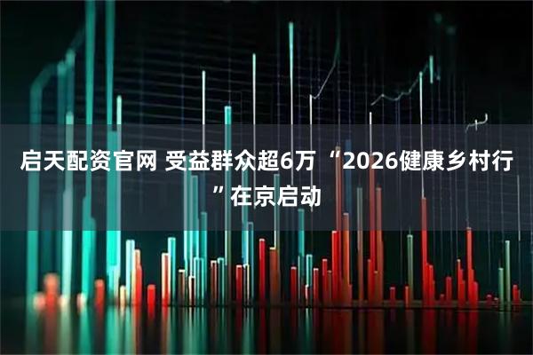 启天配资官网 受益群众超6万 “2026健康乡村行”在京启动