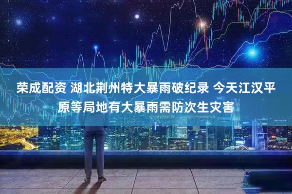 荣成配资 湖北荆州特大暴雨破纪录 今天江汉平原等局地有大暴雨需防次生灾害