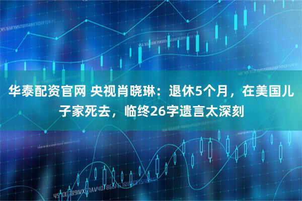 华泰配资官网 央视肖晓琳：退休5个月，在美国儿子家死去，临终26字遗言太深刻