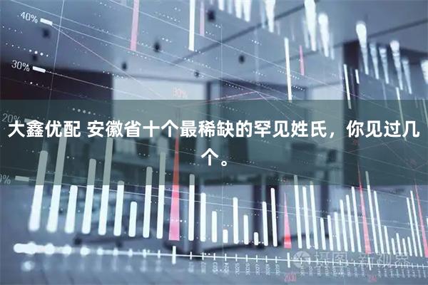 大鑫优配 安徽省十个最稀缺的罕见姓氏，你见过几个。