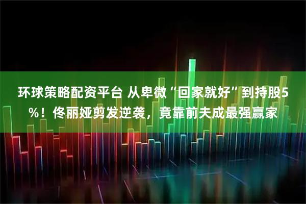 环球策略配资平台 从卑微“回家就好”到持股5%！佟丽娅剪发逆袭，竟靠前夫成最强赢家