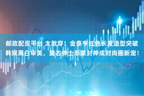 邮政配资平台 太敢穿！金泰亨红色长发造型突破韩娱黑白审美，复古绅士形象封神成时尚圈新宠！