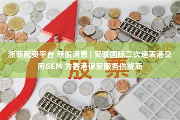 浙商配资平台 新股消息 | 安联国际二次递表港交所GEM 为香港保安服务供货商