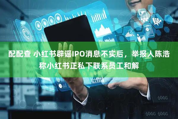 配配查 小红书辟谣IPO消息不实后，举报人陈浩称小红书正私下联系员工和解