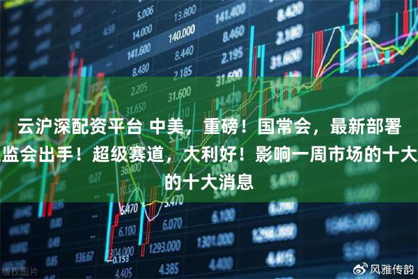 云沪深配资平台 中美，重磅！国常会，最新部署！证监会出手！超级赛道，大利好！影响一周市场的十大消息